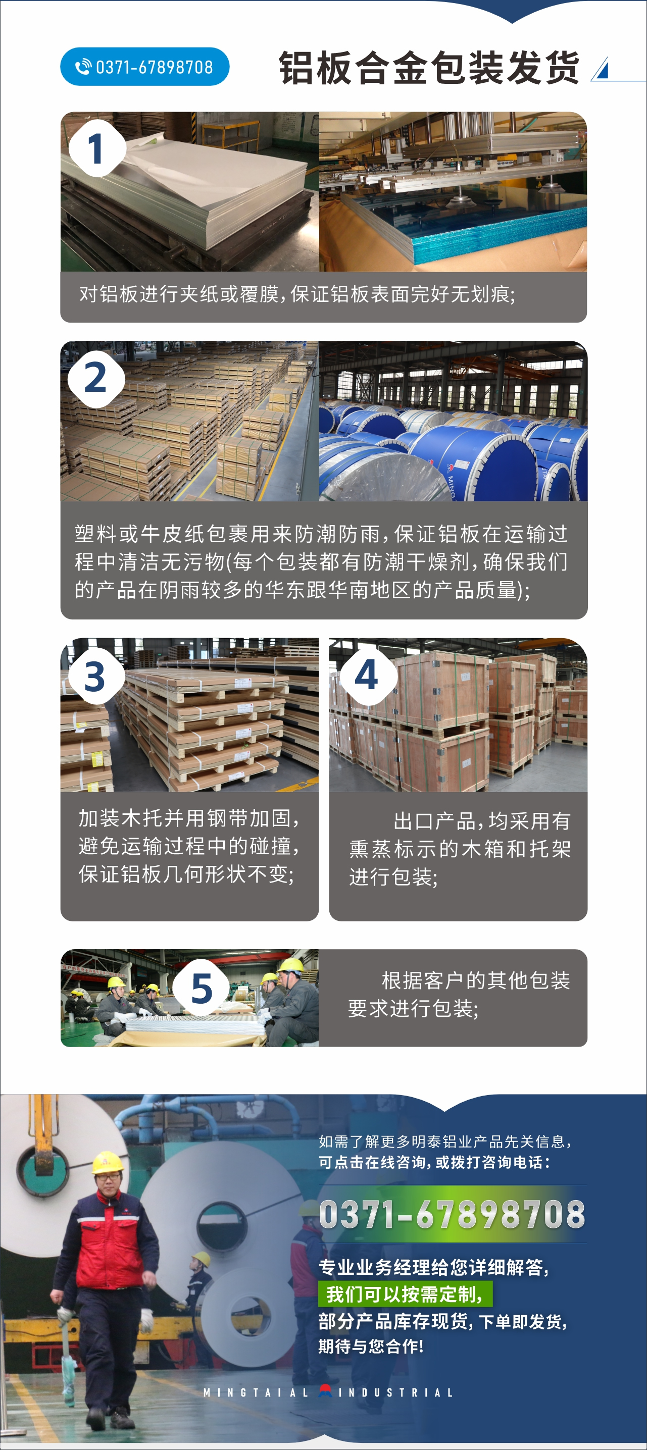 　　鋁板合金包裝發(fā)貨
　　1、對鋁板進行夾紙或覆膜，保證鋁板表面完好無劃痕;

　　2、塑料或牛皮紙包裹用來防潮防雨，保證鋁板在運輸過程中清潔無污物(每個包裝都有防潮干燥劑，確保我們的產(chǎn)品在陰雨較多的華東跟華南地區(qū)的產(chǎn)品質(zhì)量);

　　3、加裝木托并用鋼帶加固，避免運輸過程中的碰撞，保證鋁板幾何形狀不變;

　　4、出口產(chǎn)品，均采用有熏蒸標示的木箱和托架進行包裝;

　　5、根據(jù)客戶的其他包裝要求進行包裝;

　　如需了解更多明泰鋁業(yè)產(chǎn)品先關信息，可點擊在線咨詢，或撥打咨詢電話：0371-67898708，專業(yè)業(yè)務經(jīng)理給您詳細解答，我們可以按需定制，部分產(chǎn)品庫存現(xiàn)貨，下單即發(fā)貨，期待與您合作!