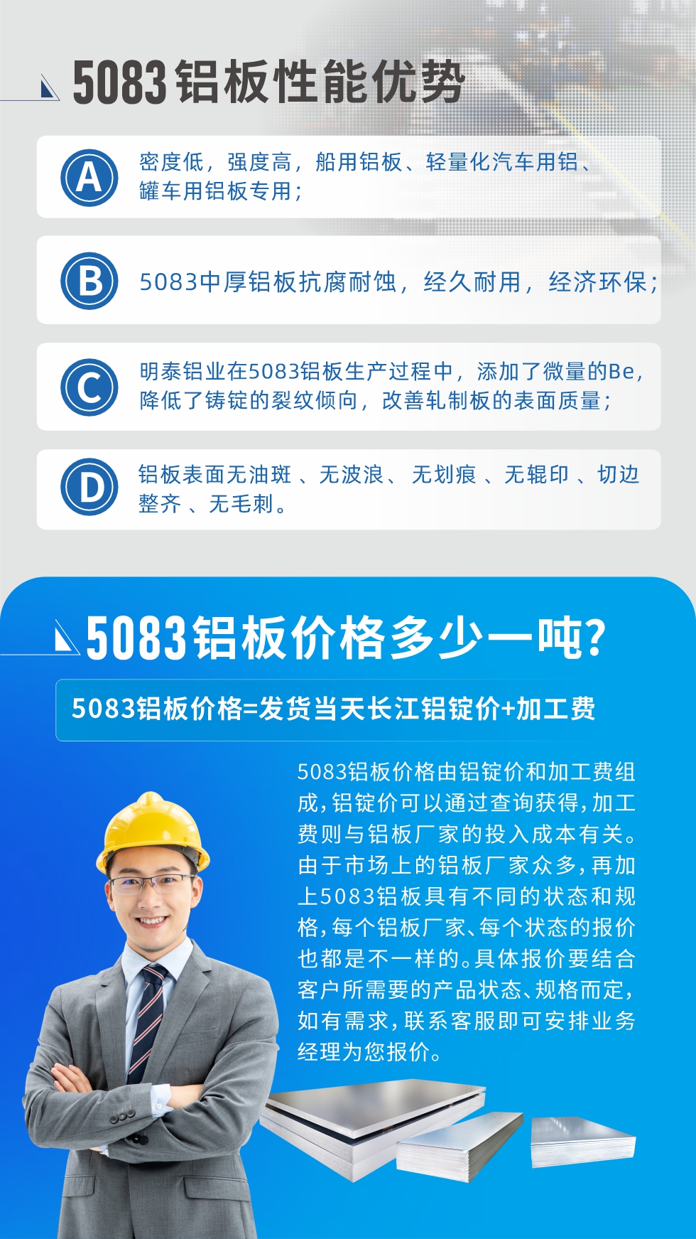5083鋁板性能優(yōu)勢:1、密度低，強度高，船用鋁板、輕量化汽車用鋁、罐車用鋁板專用；2、5083中厚鋁板抗腐耐蝕，經久耐用，經濟環(huán)保；3、明泰鋁業(yè)在5083鋁板生產過程中，添加了微量的Be，降低了鑄錠的裂紋傾向，改善軋制板的表面質量；4、鋁板表面無油斑 、無波浪、 無劃痕 、無輥印 、切邊整齊 、無毛刺。
5083鋁板價格信息:5083鋁板價格由鋁錠價和加工費組成，鋁錠價可以通過查詢獲得，加工費則與鋁板廠家的投入成本有關。由于市場上的鋁板廠家眾多，再加上5083鋁板具有不同的狀態(tài)和規(guī)格，每個鋁板廠家、每個狀態(tài)的報價也都是不一樣的。具體報價要結合客戶所需要的產品狀態(tài)、規(guī)格而定，如有需求，聯系客服即可安排業(yè)務經理為您報價。
5083鋁板價格=發(fā)貨當天長江鋁錠價+加工費。
5083鋁板廠家:河南明泰鋁業(yè)生產5083鋁合金薄板、5083熱鋁板、5083中厚鋁板、5083船用鋁板、5083花紋鋁板等等，按需定制生產，規(guī)格齊全，歡迎來廠考察參觀，更多相關產品詳細信息和優(yōu)惠報價，可點擊右側在線咨詢，也可撥打咨詢電話：0371-67898708快速獲取!