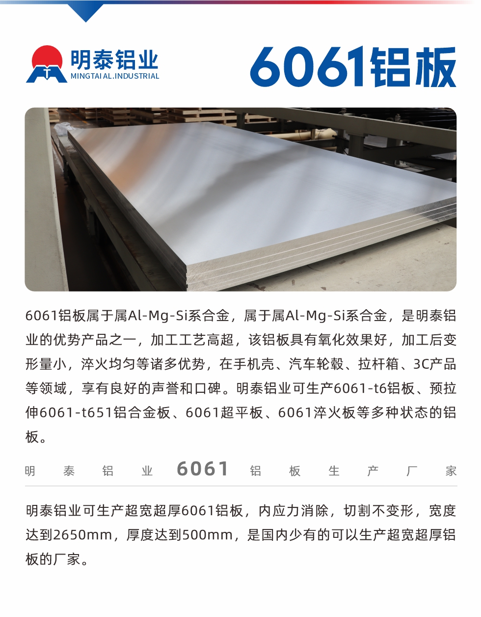 6061鋁板屬于屬Al-Mg-Si系合金，屬于屬Al-Mg-Si系合金，是明泰鋁業(yè)的優(yōu)勢產(chǎn)品之一，加工工藝高超，該鋁板具有氧化效果好，加工后變形量小，淬火均勻等諸多優(yōu)勢，在手機(jī)殼、汽車輪轂、拉桿箱、3C產(chǎn)品等領(lǐng)域，享有良好的聲譽(yù)和口碑。明泰鋁業(yè)可生產(chǎn)6061-t6鋁板、預(yù)拉伸6061-t651鋁合金板、6061超平板、6061淬火板等多種狀態(tài)的鋁板。
　　明泰鋁業(yè)可生產(chǎn)超寬超厚6061鋁板，內(nèi)應(yīng)力消除，切割不變形，寬度達(dá)到2650mm，厚度達(dá)到500mm，是國內(nèi)少有的可以生產(chǎn)超寬超厚鋁板的廠家。
