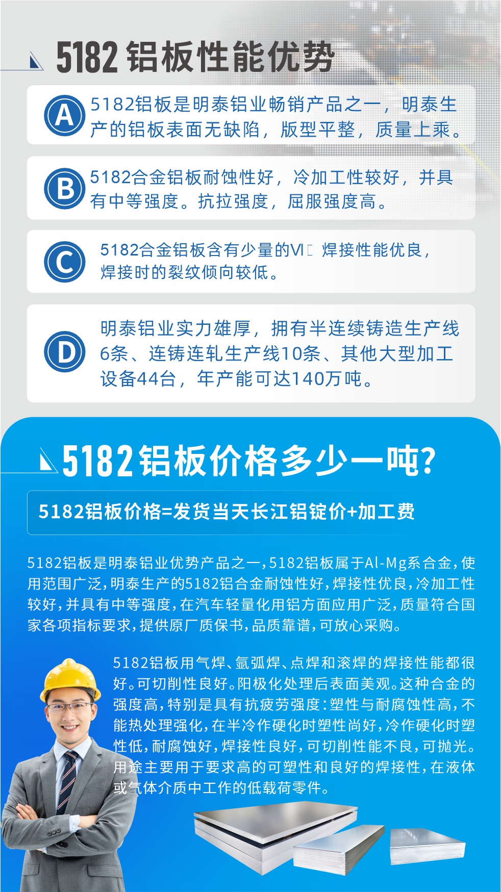 　明泰5182鋁板優(yōu)勢:1、5182鋁板是明泰鋁業(yè)暢銷產(chǎn)品之一，明泰生產(chǎn)的鋁板表面無缺陷，版型平整，質(zhì)量上乘。
2、5182合金鋁板耐蝕性好，冷加工性較好，并具有中等強(qiáng)度?？估瓘?qiáng)度，屈服強(qiáng)度高。
3、5182合金鋁板含有少量的Si，焊接性能優(yōu)良，焊接時(shí)的裂紋傾向較低。
4、明泰鋁業(yè)實(shí)力雄厚，擁有半連續(xù)鑄造生產(chǎn)線6條、連鑄連軋生產(chǎn)線10條、其他大型加工設(shè)備44臺(tái)，年產(chǎn)能可達(dá)140萬噸。
5182鋁板是明泰鋁業(yè)優(yōu)勢產(chǎn)品之一，5182鋁板屬于Al-Mg系合金，使用范圍廣泛，明泰生產(chǎn)的5182鋁合金耐蝕性好，焊接性優(yōu)良，冷加工性較好，并具有中等強(qiáng)度，在汽車輕量化用鋁方面應(yīng)用廣泛，質(zhì)量符合國家各項(xiàng)指標(biāo)要求，提供原廠質(zhì)保書，品質(zhì)靠譜，可放心采購。
5182鋁板用氣焊、氬弧焊、點(diǎn)焊和滾焊的焊接性能都很好?？汕邢餍粤己?。陽極化處理后表面美觀。這種合金的強(qiáng)度高，特別是具有抗疲勞強(qiáng)度：塑性與耐腐蝕性高，不能熱處理強(qiáng)化，，在半冷作硬化時(shí)塑性尚好，冷作硬化時(shí)塑性低，耐腐蝕好，焊接性良好，可切削性能不良，可拋光。用途主要用于要求高的可塑性和良好的焊接性，在液體或氣體介質(zhì)中工作的低載荷零件。
化學(xué)成分:含鋁(Al) 余量
鋅(Zn)≤0.25;鉻(Cr)≤0.10;硅(Si)≤0.20;鐵(Fe)0.000～0.350;錳(Mn)0.20～0.50;鎂(Mg)4.0～5.0;鈦(Ti)≤0.10;銅(Cu)≤0.15
力學(xué)性能:抗拉強(qiáng)度 σb (MPa)：≥175;條件屈服強(qiáng)度 σ0.2 (MPa)：≥80;伸長率 δ5 (%)：≥15
注 ：管材室溫力學(xué)性能;試樣尺寸：所有壁厚
