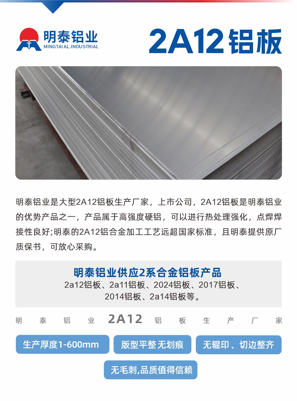 明泰鋁業(yè)是大型2A12鋁板生產(chǎn)廠家，上市公司，2A12鋁板是明泰鋁業(yè)的優(yōu)勢產(chǎn)品之一，產(chǎn)品屬于高強(qiáng)度硬鋁，可以進(jìn)行熱處理強(qiáng)化，點焊焊接性良好;明泰的2A12鋁合金加工工藝遠(yuǎn)超國家標(biāo)準(zhǔn)，且明泰提供原廠質(zhì)保書，可放心采購。明泰鋁業(yè)供應(yīng)2系合金鋁板產(chǎn)品：2a12鋁板、2a11鋁板、2024鋁板、2017鋁板、2014鋁板、2a14鋁板等。明泰鋁業(yè)生產(chǎn)2a12鋁板厚度1.0-600mm，版型平整,無劃痕 、無輥印 、切邊整齊 、無毛刺,品質(zhì)值得信賴。
