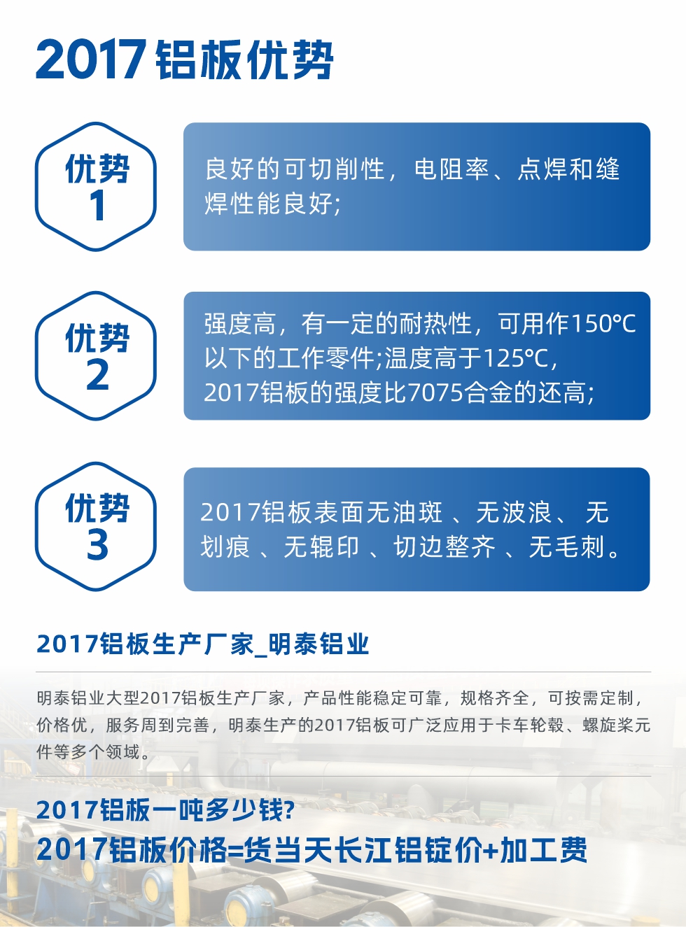 明泰可生產O、T3、T4、T351、H112狀態下的2017鋁板，具有良好的可切削性，電阻率、電焊和縫焊性能良好，同時有一定的耐熱性，用20117鋁板制作的工作零件可在溫度150℃的地方工作。強度高，在溫度高于125℃時，2017合金的強度比7075合金還高。2017鋁板的應用范圍較為狹窄，主要是鉚釘、通用機械零件、船舶、建筑結構件、卡車車轂等領域。
明泰2017鋁板產品優勢:
1、良好的可切削性，電阻率、點焊和縫焊性能良好;
2、強度高，有一定的耐熱性，可用作150°C以下的工作零件;溫度高于125°C，2017鋁板的強度比7075合金的還高;
3、2017鋁板表面無油斑 、無波浪、 無劃痕 、無輥印 、切邊整齊 、無毛刺。
