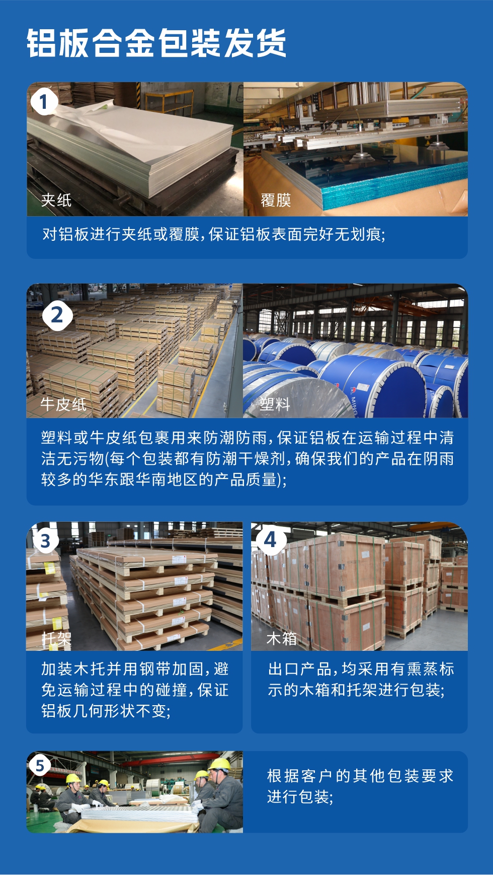 鋁板合金包裝發(fā)貨
　　1、對鋁板進行夾紙或覆膜，保證鋁板表面完好無劃痕；

　　2、塑料或牛皮紙包裹用來防潮防雨，保證鋁板在運輸過程中清潔無污物(每個包裝都有防潮干燥劑，確保我們的產品在陰雨較多的華東跟華南地區(qū)的產品質量)；

　　3、加裝木托并用鋼帶加固，避免運輸過程中的碰撞，保證鋁板幾何形狀不變；

　　4、出口產品，均采用有熏蒸標示的木箱和托架進行包裝；

　　5、根據客戶的其他包裝要求進行包裝。
