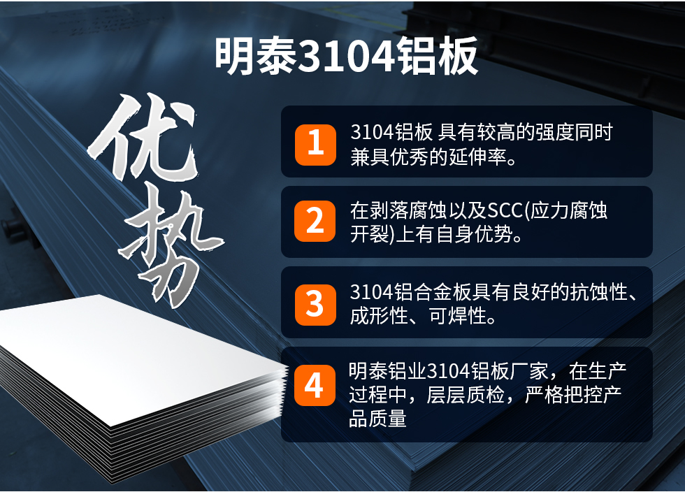 明泰3104鋁板優(yōu)勢(shì)
　　1、3104鋁板 具有較高的強(qiáng)度同時(shí)兼具優(yōu)秀的延伸率。
　　2、在剝落腐蝕以及SCC(應(yīng)力腐蝕開裂)上有自身優(yōu)勢(shì)。
　　3、3104鋁合金板具有良好的抗蝕性、成形性、可焊性。
　　4、明泰鋁業(yè)3104鋁板廠家，在生產(chǎn)過程中，層層質(zhì)檢，嚴(yán)格把控產(chǎn)品質(zhì)量。