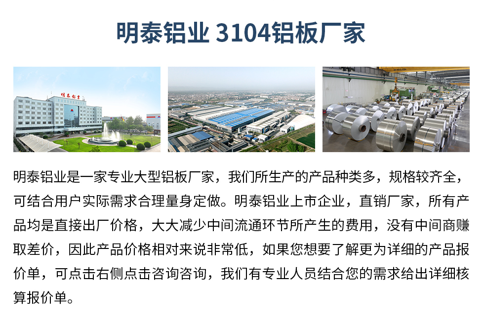 明泰鋁業(yè)3104鋁板廠家_明泰鋁業(yè)
　　明泰鋁業(yè)是一家專業(yè)大型鋁板廠家，我們所生產(chǎn)的產(chǎn)品種類多，規(guī)格較齊全，可結(jié)合用戶實(shí)際需求合理量身定做。明泰鋁業(yè)上市企業(yè)，直銷廠家，所有產(chǎn)品均是直接出廠價(jià)格，大大減少中間流通環(huán)節(jié)所產(chǎn)生的費(fèi)用，沒有中間商賺取差價(jià)，因此產(chǎn)品價(jià)格相對(duì)來說非常低，如果您想要了解更為詳細(xì)的產(chǎn)品報(bào)價(jià)單，可點(diǎn)擊右側(cè)點(diǎn)擊咨詢咨詢，我們有專業(yè)人員結(jié)合您的需求給出詳細(xì)核算報(bào)價(jià)單。