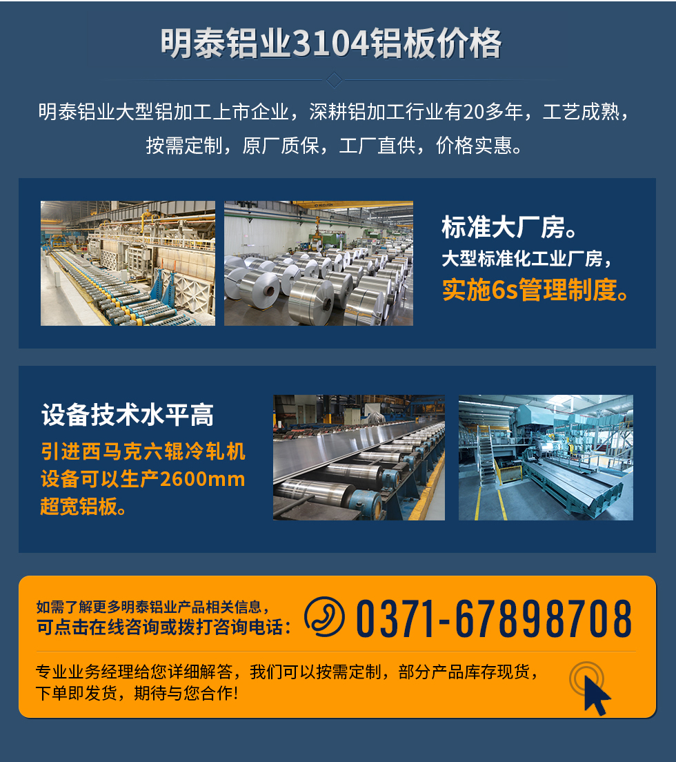 明泰鋁業(yè)3104鋁板價(jià)格
　　明泰鋁業(yè)大型鋁加工上市企業(yè)，深耕鋁加工行業(yè)有20多年，工藝成熟，按需定制，原廠質(zhì)保，工廠直供，價(jià)格實(shí)惠。
　　1、標(biāo)準(zhǔn)大廠房。大型標(biāo)準(zhǔn)化工業(yè)廠房，實(shí)施6s管理制度。
　　2、設(shè)備技術(shù)水平高。引進(jìn)西馬克六輥冷軋機(jī)設(shè)備可以生產(chǎn)2600mm超寬鋁板。
　　如需了解更多明泰鋁業(yè)產(chǎn)品先關(guān)信息，可點(diǎn)擊在線咨詢，或撥打咨詢電話：0371-67898708，專業(yè)業(yè)務(wù)經(jīng)理給您詳細(xì)解答，我們可以按需定制，部分產(chǎn)品庫存現(xiàn)貨，下單即發(fā)貨，期待與您合作!